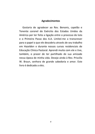 v
Agradecimentos
Gostaria de agradecer ao Rev. Benonis, capelão e
Tenente coronel do Exército dos Estados Unidos da
América por ter feito a ligação entre o processo do luto
e o Primeiro Passo dos A.A. Limitei-me a transcrever
para o papel o que ele descobriu através de seu trabalho
em Hazelden e durante nossos cursos residenciais de
Educação Clínica Pastoral. Aprendi muito com ele e tive,
também, o prazer de ter partilhado de sua amizade
nessa época de minha vida. Desejo ainda à Rev. Priscilla
W. Braun, senhora de grande sabedoria e amor. Este
livro é dedicado a eles.
 