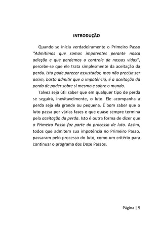 Página | 9
INTRODUÇÃO
Quando se inicia verdadeiramente o Primeiro Passo
“Admitimos que somos impotentes perante nossa
adicção e que perdemos o controle de nossas vidas”,
percebe-se que ele trata simplesmente da aceitação da
perda. Isto pode parecer assustador, mas não precisa ser
assim, basta admitir que a impotência, é a aceitação da
perda de poder sobre si mesmo e sobre o mundo.
Talvez seja útil saber que em qualquer tipo de perda
se seguirá, inevitavelmente, o luto. Ele acompanha a
perda seja ela grande ou pequena. É bom saber que o
luto passa por várias fases e que quase sempre termina
pela aceitação da perda. Isto é outra forma de dizer que
o Primeiro Passo faz parte do processo de luto. Assim,
todos que admitem sua impotência no Primeiro Passo,
passaram pelo processo do luto, como um critério para
continuar o programa dos Doze Passos.
 