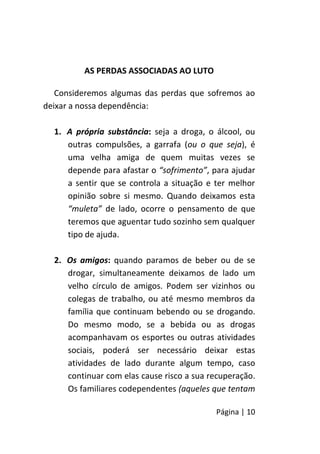 Página | 10
AS PERDAS ASSOCIADAS AO LUTO
Consideremos algumas das perdas que sofremos ao
deixar a nossa dependência:
1. A própria substância: seja a droga, o álcool, ou
outras compulsões, a garrafa (ou o que seja), é
uma velha amiga de quem muitas vezes se
depende para afastar o “sofrimento”, para ajudar
a sentir que se controla a situação e ter melhor
opinião sobre si mesmo. Quando deixamos esta
“muleta” de lado, ocorre o pensamento de que
teremos que aguentar tudo sozinho sem qualquer
tipo de ajuda.
2. Os amigos: quando paramos de beber ou de se
drogar, simultaneamente deixamos de lado um
velho círculo de amigos. Podem ser vizinhos ou
colegas de trabalho, ou até mesmo membros da
família que continuam bebendo ou se drogando.
Do mesmo modo, se a bebida ou as drogas
acompanhavam os esportes ou outras atividades
sociais, poderá ser necessário deixar estas
atividades de lado durante algum tempo, caso
continuar com elas cause risco a sua recuperação.
Os familiares codependentes (aqueles que tentam
 