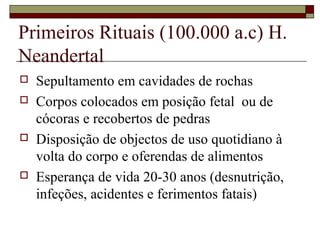 Primeiros Rituais (100.000 a.c) H.
Neandertal
 Sepultamento em cavidades de rochas
 Corpos colocados em posição fetal ou de
cócoras e recobertos de pedras
 Disposição de objectos de uso quotidiano à
volta do corpo e oferendas de alimentos
 Esperança de vida 20-30 anos (desnutrição,
infeções, acidentes e ferimentos fatais)
 