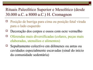 Rituais Paleolítico Superior e Mesolítico (desde
30.000 a.C. a 8000 a.C.) H. Cromagnon
 Posição de barriga para cima ou posição fetal virada
para o lado esquerdo
 Decoração dos corpos e ossos com ocre vermelho
 Oferendas mais diversificadas (colares, peças mais
elaboradas, utensílios e alimentos)
 Sepultamento colectivo em dólmenes ou antas ou
cavidades especialmente escavadas (sinal do início
da comunidade sedentária)
 