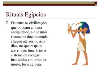 Rituais Egípcios
 De entre as civilizações
que povoam a nossa
antiguidade, a que mais
ricamente documentada
chegou até aos nossos
dias, no que respeita
aos rituais funerários e
sistema de crenças
instituídas em torno da
morte, foi a egípcia.
 