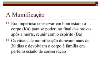 A Mumificação
 Era imperioso conservar em bom estado o
corpo (Ka) para se poder, no final das provas
após a morte, reunir com o espírito (Ba)
 Os rituais de mumificação duravam mais de
30 dias e devolviam o corpo à família em
perfeito estado de conservação
 