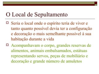 O Local de Sepultamento
 Seria o local onde o espírito teria de viver e
tanto quanto possível devia ter a configuração
e decoração o mais semelhante possível à sua
habitação durante a vida
 Acompanhavam o corpo, grandes reservas de
alimentos, animais embalsamados, estátuas
representando servos, peças de mobiliário e
decoração e grande número de amuletos
 