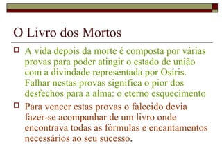 O Livro dos Mortos
 A vida depois da morte é composta por várias
provas para poder atingir o estado de união
com a divindade representada por Osíris.
Falhar nestas provas significa o pior dos
desfechos para a alma: o eterno esquecimento
 Para vencer estas provas o falecido devia
fazer-se acompanhar de um livro onde
encontrava todas as fórmulas e encantamentos
necessários ao seu sucesso.
 