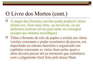 O Livro dos Mortos (cont.)
 A magia das fórmulas escritas podia produzir vários
efeitos (ex: ficar mais forte, ou invisível), ou ser
defensiva (activar servos para lutar, ou conseguir
escapar aos animais necrófagos)
 Tinha o formato de rolo de papiro e existia em várias
versões consoante o poder económico da pessoa, era
depositado na câmara funerária e organizado em
capítulos consoante as várias fases pelas quais a
alma deveria passar até ao momento que culminava
com o julgamento final feito pela deusa Maat
 