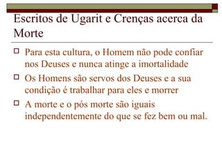 Escritos de Ugarit e Crenças acerca da
Morte
 Para esta cultura, o Homem não pode confiar
nos Deuses e nunca atinge a imortalidade
 Os Homens são servos dos Deuses e a sua
condição é trabalhar para eles e morrer
 A morte e o pós morte são iguais
independentemente do que se fez bem ou mal.
 