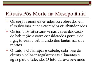 Rituais Pós Morte na Mesopotâmia
 Os corpos eram enterrados ou colocados em
túmulos mas nunca cremados ou abandonados
 Os túmulos situavam-se nas caves das casas
de habitação e eram considerados portais de
ligação com o sub mundo dos fantasmas dos
mortos
 O Luto incluía rapar o cabelo, cobrir-se de
cinzas e colocar regularmente alimentos e
água para o falecido. O luto durava sete anos
 