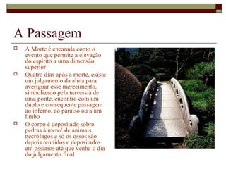 A Passagem
 A Morte é encarada como o
evento que permite a elevação
do espírito a uma dimensão
superior
 Quatro dias após a morte, existe
um julgamento da alma para
averiguar esse merecimento,
simbolizado pela travessia de
uma ponte, encontro com um
duplo e consequente passagem
ao inferno, ao paraíso ou a um
limbo
 O corpo é depositado sobre
pedras à mercê de animais
necrófagos e só os ossos são
depois reunidos e depositados
em ossários até que venha o dia
do julgamento final
 