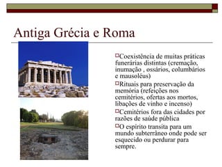 Antiga Grécia e Roma
Coexistência de muitas práticas
funerárias distintas (cremação,
inumação , ossários, columbários
e mausoléus)
Rituais para preservação da
memória (refeições nos
cemitérios, ofertas aos mortos,
libações de vinho e incenso)
Cemitérios fora das cidades por
razões de saúde pública
O espírito transita para um
mundo subterrâneo onde pode ser
esquecido ou perdurar para
sempre.
 