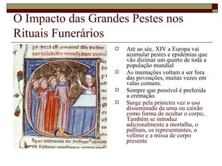 O Impacto das Grandes Pestes nos
Rituais Funerários
 Até ao séc. XIV a Europa vai
acumular pestes e epidemias que
vão dizimar um quarto de toda a
população mundial
 As inumações voltam a ser fora
das povoações, muitas vezes em
valas comuns.
 Sempre que possível é preferida
a cremação.
 Surge pela primeira vez o uso
disseminado da urna ou caixão
como forma de ocultar o corpo,.
Também se introduz
adicionalmente a mortalha, o
pallium, os representantes, o
velório e a missa de corpo
presente
 