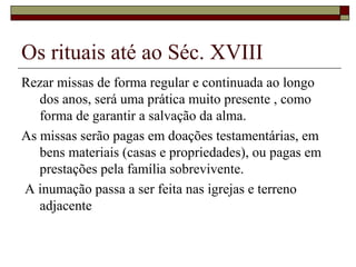 Os rituais até ao Séc. XVIII
Rezar missas de forma regular e continuada ao longo
dos anos, será uma prática muito presente , como
forma de garantir a salvação da alma.
As missas serão pagas em doações testamentárias, em
bens materiais (casas e propriedades), ou pagas em
prestações pela família sobrevivente.
A inumação passa a ser feita nas igrejas e terreno
adjacente
 