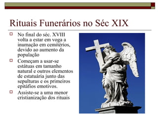 Rituais Funerários no Séc XIX
 No final do séc. XVIII
volta a estar em voga a
inumação em cemitérios,
devido ao aumento da
população
 Começam a usar-se
estátuas em tamanho
natural e outros elementos
de estatuária junto das
sepulturas e os primeiros
epitáfios emotivos.
 Assiste-se a uma menor
cristianização dos rituais
 