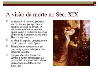 A visão da morte no Séc. XIX
 A morte é vista como podendo
ser romântica, pois permite a
reunião dos que se amam. O
suicídio é romantizado nesta
época como o traduzem histórias
como as de Romeu e Julieta ou a
Dama das Camélias
 A ideia do espírito que perdura é
muito presente nesta época
 Diminuem os testamentos em
prol da Igreja e as doações para
salvação da alma.
 Surgem objectos feitos com
cabelo e outras lembranças da
pessoa falecida (anéis de cabelo
entrançado, medalhões com
fotos, etc.)
 