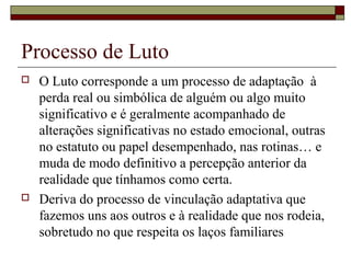 Processo de Luto
 O Luto corresponde a um processo de adaptação à
perda real ou simbólica de alguém ou algo muito
significativo e é geralmente acompanhado de
alterações significativas no estado emocional, outras
no estatuto ou papel desempenhado, nas rotinas… e
muda de modo definitivo a percepção anterior da
realidade que tínhamos como certa.
 Deriva do processo de vinculação adaptativa que
fazemos uns aos outros e à realidade que nos rodeia,
sobretudo no que respeita os laços familiares
 