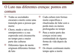 O Luto nas diferentes crenças: pontos em
comum
 Todas as sociedades
encaram a morte como uma
transição para a pessoa que
morre
 Choro, medo e raiva são
omnipresentes e a sua
expressão está circunscrita
no tempo para a maior
parte das culturas
 Diferentes tipos de morte
originam diferentes formas
de luto
 Cada cultura tem formas
muito específicas e
ritualizadas de lidar com a
perda mais ou menos
prolongadas no tempo
 Para a maior parte das
crenças existe uma
continuidade de alguma
forma de vida depois da
morte
 Os rituais continuam muito
tempo após a morte
 