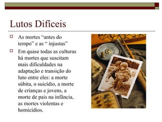 Lutos Difíceis
 As mortes “antes do
tempo” e as “ injustas”
 Em quase todas as culturas
há mortes que suscitam
mais dificuldades na
adaptação e transição do
luto entre eles: a morte
súbita, o suicídio, a morte
de crianças e jovens, a
morte de pais na infância,
as mortes violentas e
homicídios.
 
