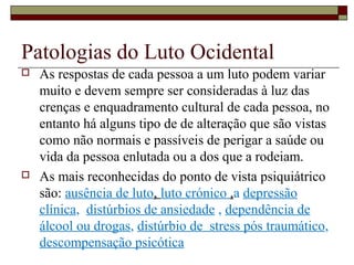 Patologias do Luto Ocidental
 As respostas de cada pessoa a um luto podem variar
muito e devem sempre ser consideradas à luz das
crenças e enquadramento cultural de cada pessoa, no
entanto há alguns tipo de de alteração que são vistas
como não normais e passíveis de perigar a saúde ou
vida da pessoa enlutada ou a dos que a rodeiam.
 As mais reconhecidas do ponto de vista psiquiátrico
são: ausência de luto, luto crónico ,a depressão
clínica, distúrbios de ansiedade , dependência de
álcool ou drogas, distúrbio de stress pós traumático,
descompensação psicótica
 