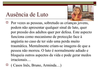 Ausência de Luto
 Por vezes as pessoas, sobretudo as crianças jovens,
podem não apresentar qualquer sinal de luto, quer
por pressão dos adultos quer por defesa. Este aspecto
funciona como mecanismo de protecção face à
angústia no caso de ter sido uma perda muito
traumática. Mentalmente criam-se imagens de que a
pessoa não morreu. O luto é normalmente adiado e
bloqueia outros aspectos da vida e pode gerar medos
irracionais…
 ( Casos Inês, Bruno, Arminda…)
 