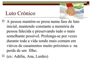 Luto Crónico
 A pessoa mantém-se presa numa fase de luto
inicial, mantendo constante a memória da
pessoa falecida e preservando tudo o mais
semelhante possível. Prolonga-se por vezes
durante toda a vida sendo mais comum em
viúvos de casamentos muito próximos e na
perda de um filho.
 (ex: Adélia, Ana, Lurdes)
 