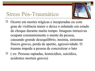 Stress Pós-Traumático
 Ocorre em mortes trágicas e inesperadas ou com
grau de violência maior e deixa o enlutado em estado
de choque durante muito tempo. Imagens intrusivas
ocupam constantemente a mente da pessoa,
causando grande desequilíbrio, insónia, sintomas
físicos graves, perda de apetite, agressividade. O
trauma impede a pessoa de concretizar o luto
 ( ex: Pessoas raptadas, homicídios, suicídios,
acidentes mortais graves)
 
