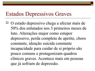 Estados Depressivos Graves
 O estado depressivo chega a afectar mais de
50% dos enlutados nos 3 primeiros meses de
luto. Alterações major como estupor
depressivo, perda completa de apetite, choro
constante, ideação suicida constante
incapacidade para cuidar de si próprio são
pouco comuns e protagonizam quadros
clínicos graves. Acontece mais em pessoas
que já sofriam de depressão.
 