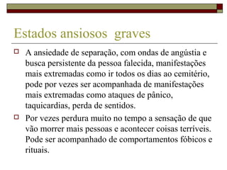 Estados ansiosos graves
 A ansiedade de separação, com ondas de angústia e
busca persistente da pessoa falecida, manifestações
mais extremadas como ir todos os dias ao cemitério,
pode por vezes ser acompanhada de manifestações
mais extremadas como ataques de pânico,
taquicardias, perda de sentidos.
 Por vezes perdura muito no tempo a sensação de que
vão morrer mais pessoas e acontecer coisas terríveis.
Pode ser acompanhado de comportamentos fóbicos e
rituais.
 