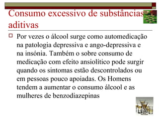 Consumo excessivo de substâncias
aditivas
 Por vezes o álcool surge como automedicação
na patologia depressiva e ango-depressiva e
na insónia. Também o sobre consumo de
medicação com efeito ansiolítico pode surgir
quando os sintomas estão descontrolados ou
em pessoas pouco apoiadas. Os Homens
tendem a aumentar o consumo álcool e as
mulheres de benzodiazepinas
 