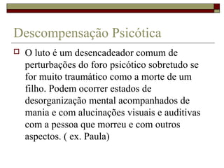 Descompensação Psicótica
 O luto é um desencadeador comum de
perturbações do foro psicótico sobretudo se
for muito traumático como a morte de um
filho. Podem ocorrer estados de
desorganização mental acompanhados de
mania e com alucinações visuais e auditivas
com a pessoa que morreu e com outros
aspectos. ( ex. Paula)
 
