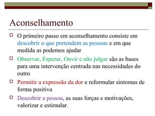Aconselhamento
 O primeiro passo em aconselhamento consiste em
descobrir o que pretendem as pessoas e em que
medida as podemos ajudar
 Observar, Esperar, Ouvir e não julgar são as bases
para uma intervenção centrada nas necessidades do
outro
 Permitir a expressão da dor e reformular sintomas de
forma positiva
 Descobrir a pessoa, as suas forças e motivações,
valorizar e estimular.
 