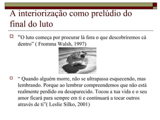 A interiorização como prelúdio do
final do luto
 “O luto começa por procurar lá fora o que descobriremos cá
dentro” ( Fromma Walsh, 1997)
 “ Quando alguém morre, não se ultrapassa esquecendo, mas
lembrando. Porque ao lembrar compreendemos que não está
realmente perdido ou desaparecido. Tocou a tua vida e o seu
amor ficará para sempre em ti e continuará a tocar outros
através de ti”( Leslie Silko, 2001)
 