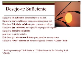 Desejo-te Suficiente
Desejo-te sol suficiente para manteres a tua luz,
Desejo-te chuva suficiente para apreciares mais o sol,
Desejo-te felicidade suficiente para te manteres alegre,
Desejo-te dordor suficiente para apreciar as pequenas alegrias,
Desejo-te dinheiro suficiente
para teres o que te satisfaz,
Desejo-te que percas o suficiente para apreciares o que tens e
Desejo-te “Olás” suficientes para conseguires aceitar o “Adeus” final
“ I wish you enough” Bob Perks in “Chiken Soup for the Grieving Soul
“(2003)
 