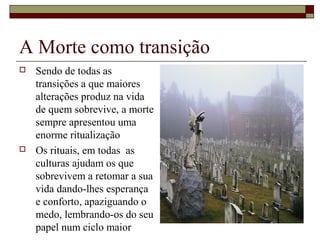 A Morte como transição
 Sendo de todas as
transições a que maiores
alterações produz na vida
de quem sobrevive, a morte
sempre apresentou uma
enorme ritualização
 Os rituais, em todas as
culturas ajudam os que
sobrevivem a retomar a sua
vida dando-lhes esperança
e conforto, apaziguando o
medo, lembrando-os do seu
papel num ciclo maior
 