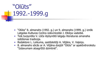 “ Olūts”  1992.-1999.g “ Olūta” 8. almanahs  ( 1992. g. )   un  9. almanahs  ( 1999.   g. )  iznōk Latgolas Kulturas Centra izdevnīceibā J. Elkšņa vadeibā . Teik turpyn ō ta V. Lōča īdybynōtō latgaļu literatur a s amanaha izdūšon a s tradiceja. Redaktore L. Leikuma, sastōdeitōji A. Vējāns, V. Vaļeiņs . 8. almanahs sō cā s ar A. Vējāna dzej ū li “Olūts” ar apakšv ē rsrokstu “Izdavumam atsagrīžūt dzimtinē” .   