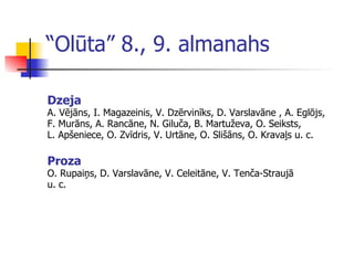 “ Olūta” 8., 9. almanahs Dzeja A. Vējāns, I. Magazeinis, V. Dzērvinīks, D. Varslavāne , A. Eglōjs,  F. Murāns, A. Rancāne, N. Giluča, B. Martuževa, O. Seiksts,  L. Apšen ie ce, O. Zvīdris, V. Urtāne, O. Slišāns, O. Kravaļs u. c. Proza O. Rupaiņs, D. Varslavāne, V. Celeitāne, V. Tenča-Straujā  u. c. 