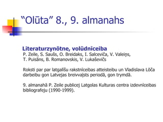 “ Olūta” 8., 9. almanahs Literat u rzynōtne, volūdnīceiba P. Zeile, S .  Saušs, O. Breidaks, I. Salceviča, V. Valeiņs ,   T. Puisāns, B. Romanovskis, V. Lukaševičs  Roksti par par  l atgalīšu rakstnīceibas atteisteibu un Vladislava Lōča darbeibu gon Latvejas breivva ļ sts periodā, gon trymdā. 9. almanahā P. Zeile publicej Latgolas Kulturas centra izdevnīceibas bibliografeju (1990-1999). 