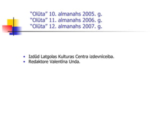 “ Olūta” 10. almanahs 2005. g. “Olūta” 11. almanahs 2006. g. “Olūta” 12. almanahs 2007. g. Izdūd Latgolas Kulturas Centra izdevnīceiba . Redaktore Valentīna Unda . 