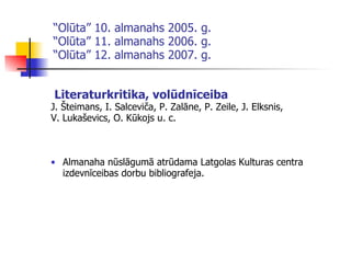 “ Olūta” 10. almanahs 2005. g. “Olūta” 11. almanahs 2006. g. “Olūta” 12. almanahs 2007. g. Literaturkritika, volūdnīceiba J. Šteimans, I. Salceviča, P. Zalāne, P. Zeile, J. Elksnis,  V. Lukaševics, O. Kūkojs u. c. Almanaha nūslāgumā atrū da ma Latgolas Kulturas centra izdevnīceibas dorbu bibliografeja. 