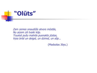 “ Olūts” Zam zemes snaudūšs atvors mūstās, Nu aizom zili tvaiki kōp. Tryukst pušu malnōs pusnakts jūstas, Vyss brīst un deigst, un dzimst, un sōp...   (Madsolas Jōņs.) 