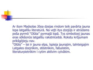 Ar itom Madsolas Jōņa dzejas rindom teik pavārta jauna lopa latgalīšu literaturā. Na veļti itys dzej ū ļs ir atrū da ms poša pyrmō “Olūta” pyrmajā lopā. Tys simbolizej jaunas eras sōkšonūs latgalīšu rakstnīceibā. Rokstu krōjumam prīkšgōjieju nav. “Olūts” – tei ir jauna elpa, īspieja jaunajim, talnteigajim Latgales dzejnīkim, stōstnīkim, fabulistim, literaturpietnīkim i cytim aktīvim cylvākim.   