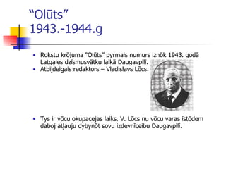 “ Olūts”  1943.-1944.g Rokstu krōjuma “Olūts” pyrm ai s numurs iznōk 1943. godā Latgales dzīsmusvātku laikā Daugavpilī . Atbiļdeigais redaktors – Vladislavs Lõcs . T ys ir vōcu okupacejas laiks. V. Lōcs nu vōcu varas īstōdem daboj atļauju dybynōt sovu izdevnīceibu Daugavpilī. 
