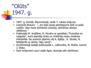 “ Olūts”  1947. g. 1947. g.   tr i mdā ,  Rītumvōcejā ,  iznōk 7. rokstu krōjums Leonards Brauns:  ”...tys beja jauks pōrsteigums teiši uz pošu Leldī n i: itkai mozs dzimtines sveicīņs, dzimtines atmiņu atblōzma.”  Publicejās M. Andžāne, N. Murāns ar garstōstu “Pusmōsa nu Latgolas”, kurā atainōta ōrsta un v ī nkōršas lauku meitines mīlesteiba. Nu autorim jōpīmiņ vēļ A. Eglōjs , K. Strods, N. Neikšanīts ar dorbu “Ilgu zeme” .   Zynōtniskajā sadaļā publicejušīs L. Latkovskis, M. Bukšs, Lauma J. Sloka Itam krōjumam cauri vejās ilgas, skumjas pēc dzimtines. 