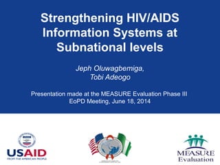 Strengthening HIV/AIDS
Information Systems at
Subnational levels
Jeph Oluwagbemiga,
Tobi Adeogo
Presentation made at the MEASURE Evaluation Phase III
EoPD Meeting, June 18, 2014
 
