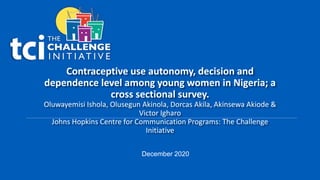 Contraceptive use autonomy, decision and
dependence level among young women in Nigeria; a
cross sectional survey.
Oluwayemisi Ishola, Olusegun Akinola, Dorcas Akila, Akinsewa Akiode &
Victor Igharo
Johns Hopkins Centre for Communication Programs: The Challenge
Initiative
December 2020
 