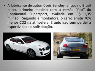 • A fabricante de automóveis Bentley lançou no Brasil
  o seu primeiro modelo com a versão “flex” do
  Continental Supersport, avaliada em R$ 1,35
  milhão. Segundo a montadora, o carro emite 70%
  menos CO2 na atmosfera. E tudo isso sem perder a
  esportividade e sofisticação.
 