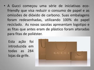 • A Gucci começou uma série de iniciativas eco-
  friendly que visa reduzir o consumo de papel e as
  omissões de dióxido de carbono. Suas embalagens
  foram redesenhadas, utilizando 100% do papel
  reciclado. As novas sacolas apresentam logotipo e
  as fitas que antes eram de plástico foram alteradas
  para fitas de poliéster.
  Esta ação foi
  introduzida em
  todas as 284
  lojas da grife.
 