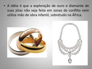 • A idéia é que a exploração de ouro e diamante de
  suas jóias não seja feita em zonas de conflito nem
  utilize mão de obra infantil, sobretudo na África.
 