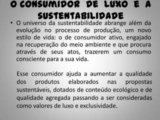 O consumidor de luxo e a
     sustentabilidade
• O universo da sustentabilidade abrange além da
  evolução no processo de produção, um novo
  estilo de vida: o de consumidor ativo, engajado
  na recuperação do meio ambiente e que procura
  através de seus atos, trazerem um consumo
  consciente para a sua vida.

  Esse consumidor ajuda a aumentar a qualidade
  dos produtos elaborados nas propostas
  sustentáveis, dotados de conteúdo ecológico e de
  qualidade agregada passando a ser consideradas
  como valores de luxo e exclusividade.
 