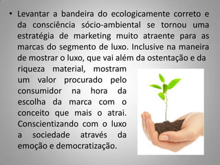 • Levantar a bandeira do ecologicamente correto e
  da consciência sócio-ambiental se tornou uma
  estratégia de marketing muito atraente para as
  marcas do segmento de luxo. Inclusive na maneira
  de mostrar o luxo, que vai além da ostentação e da
  riqueza material, mostram
  um valor procurado pelo
  consumidor na hora da
  escolha da marca com o
  conceito que mais o atrai.
  Conscientizando com o luxo
  a sociedade através da
  emoção e democratização.
 