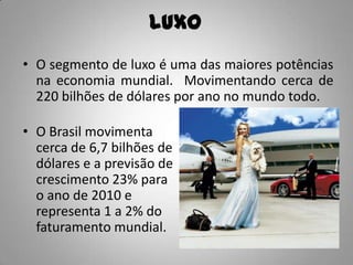 Luxo
• O segmento de luxo é uma das maiores potências
  na economia mundial. Movimentando cerca de
  220 bilhões de dólares por ano no mundo todo.

• O Brasil movimenta
  cerca de 6,7 bilhões de
  dólares e a previsão de
  crescimento 23% para
  o ano de 2010 e
  representa 1 a 2% do
  faturamento mundial.
 
